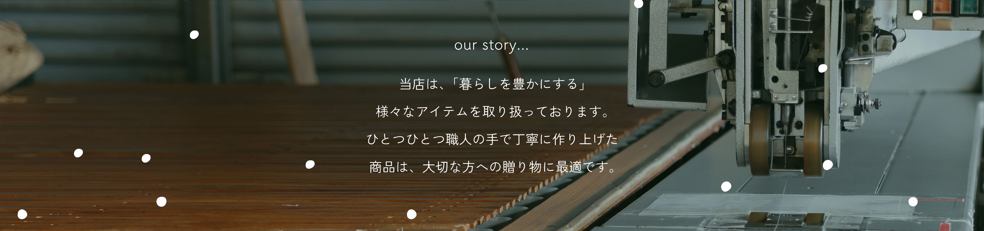 当店は、「暮らしを豊かにする」様々なアイテムを取り扱っております。ひとつひとつ職人の手で丁寧に作り上げた商品は、大切な方への贈り物に最適です。