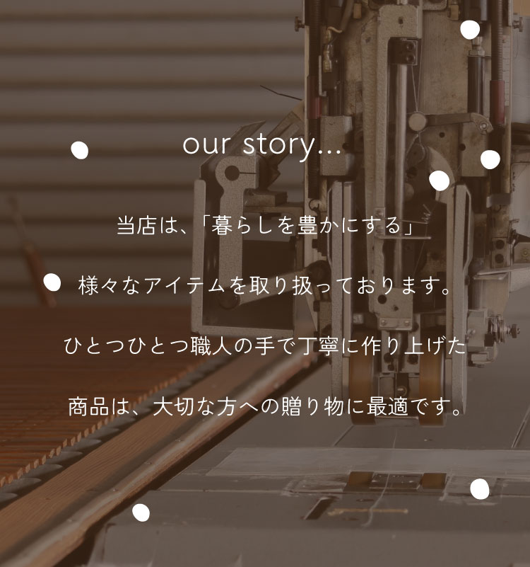 当店は、「暮らしを豊かにする」様々なアイテムを取り扱っております。ひとつひとつ職人の手で丁寧に作り上げた商品は、大切な方への贈り物に最適です。