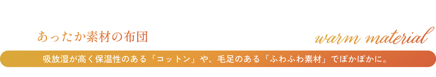あったか素材の布団 吸放湿が高く保温性のある「コットン」や、毛足のある「ふわふわ素材」でぽかぽかに。